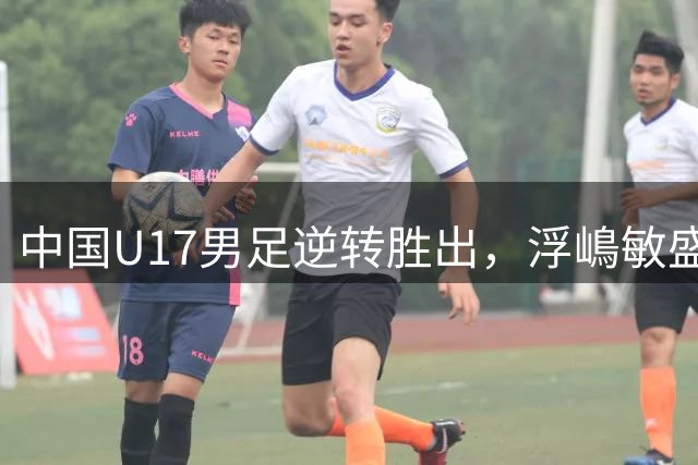 中国U17男足逆转胜出，浮嶋敏盛赞球队顽强精神