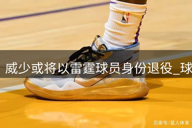 威少或将以雷霆球员身份退役 球衣退役与雕像计划引热议