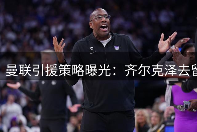 曼联引援策略曝光：齐尔克泽去留影响锋线补强方向