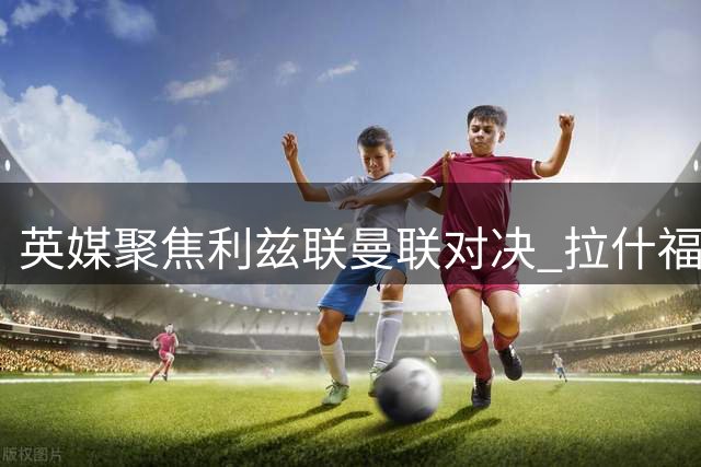 英媒聚焦利兹联曼联对决 拉什福德或伤愈归队